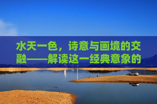 水天一色,诗意与画境的交融——解读这一经典意象的深层含义 水天一色,诗意与画境的交融——解读这一经典意象的深层含义