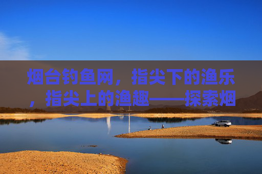 烟台钓鱼网,指尖下的渔乐,指尖上的渔趣——探索烟台钓鱼的线上新体验 烟台钓鱼网,指尖下的渔乐,指尖上的渔趣——探索烟台钓鱼的线上新体验