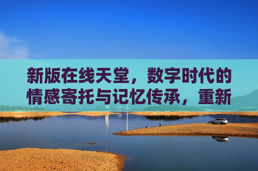 新版在线天堂，数字时代的情感寄托与记忆传承，重新定义虚拟纪念空间