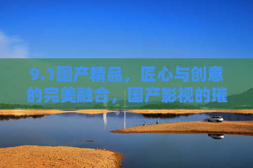 9.1国产精品，匠心与创意的完美融合，国产影视的璀璨星河