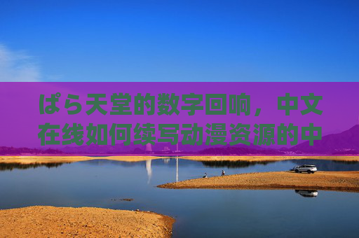 ぱら天堂的数字回响，中文在线如何续写动漫资源的中文新篇章，ぱら天堂的数字回响，中文在线续写动漫资源中文新篇章