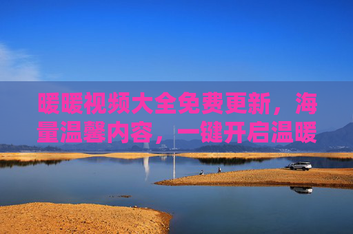 暖暖视频大全免费更新，海量温馨内容，一键开启温暖时光