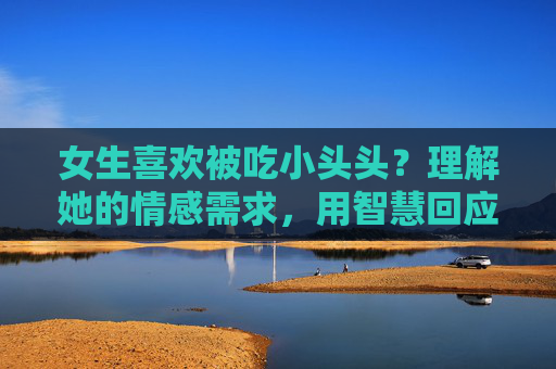 女生喜欢被吃小头头？理解她的情感需求，用智慧回应关系中的小头头角色