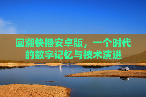 回溯快播安卓版，一个时代的数字记忆与技术演进