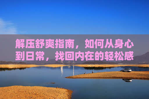 解压舒爽指南，如何从身心到日常，找回内在的轻松感，解压舒爽指南，从身心到日常，找回内在的轻松感