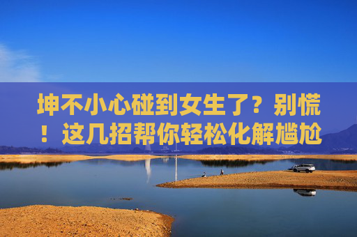 坤不小心碰到女生了？别慌！这几招帮你轻松化解尴尬，还能收获好感