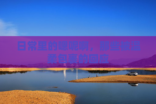 日常里的嗯呢啊，那些被温柔包裹的回应
