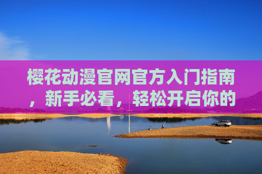 樱花动漫官网官方入门指南，新手必看，轻松开启你的动漫世界之旅，樱花动漫官网官方入门指南，新手必看，轻松开启你的动漫世界之旅