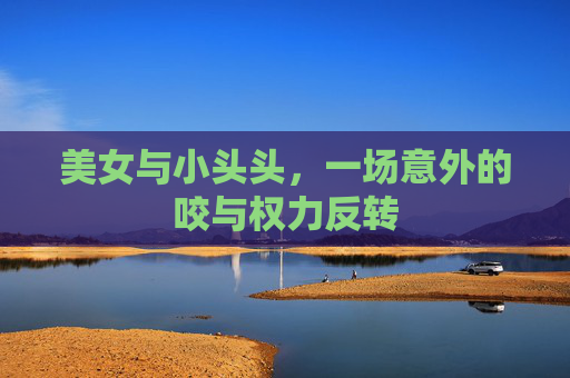 美女与小头头，一场意外的咬与权力反转