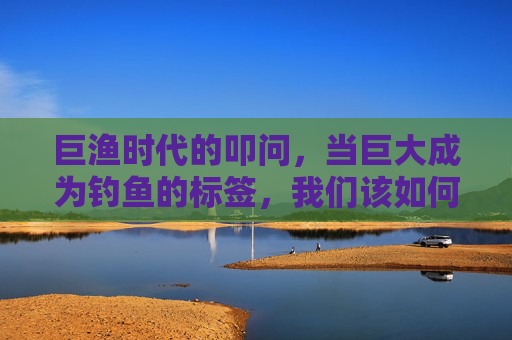 巨渔时代的叩问，当巨大成为钓鱼的标签，我们该如何平衡收获与生态？巨渔时代的叩问，当巨大成为钓鱼的标签，我们该如何平衡收获与生态？