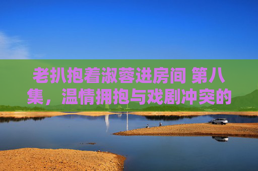 老扒抱着淑蓉进房间 第八集，温情拥抱与戏剧冲突的微妙平衡，老扒抱着淑蓉进房间 第八集，温情拥抱与戏剧冲突的微妙平衡
