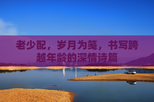 老少配，岁月为笺，书写跨越年龄的深情诗篇