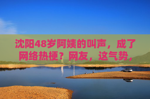 沈阳48岁阿姨的叫声，成了网络热梗？网友，这气势，比年轻人还炸！沈阳48岁阿姨的叫声成网络热梗？网友，这气势，比年轻人还炸！