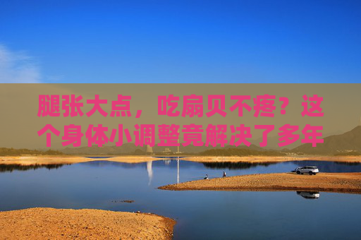 腿张大点，吃扇贝不疼？这个身体小调整竟解决了多年痛点，试试就懂！