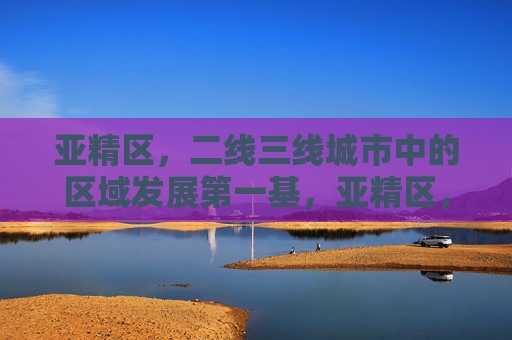 亚精区，二线三线城市中的区域发展第一基，亚精区，二线三线城市区域发展的第一基