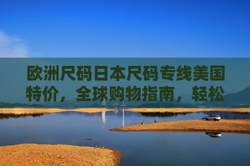 欧洲尺码日本尺码专线美国特价，全球购物指南，轻松跨越尺码差异与价格鸿沟