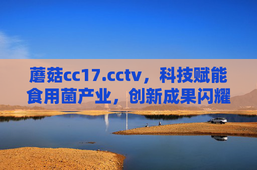 蘑菇cc17.cctv，科技赋能食用菌产业，创新成果闪耀央视舞台