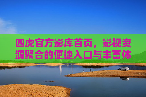 四虎官方影库首页，影视资源聚合的便捷入口与丰富体验，四虎官方影库首页，影视资源聚合的便捷入口与丰富体验