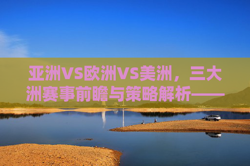 亚洲VS欧洲VS美洲，三大洲赛事前瞻与策略解析——足球赛事预测深度解析，亚洲、欧洲、美洲三大洲足球赛事前瞻与策略解析，深度预测分析