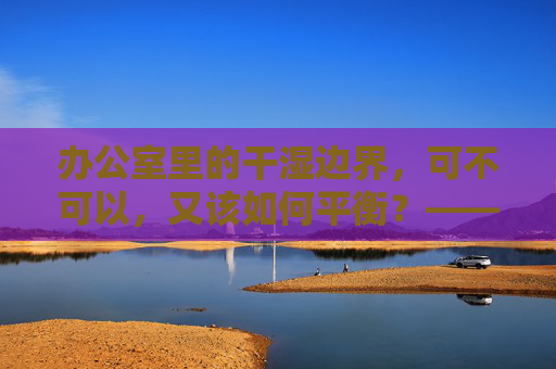 办公室里的干湿边界，可不可以，又该如何平衡？——关于工作状态与环境的思辨