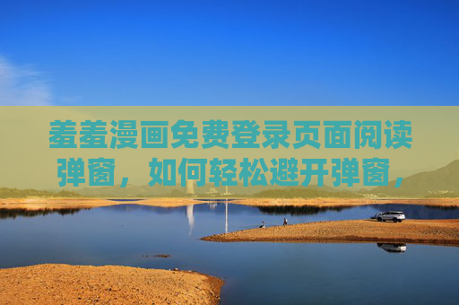羞羞漫画免费登录页面阅读弹窗，如何轻松避开弹窗，畅享漫画乐趣，如何避开羞羞漫画免费阅读的登录弹窗，畅享漫画乐趣