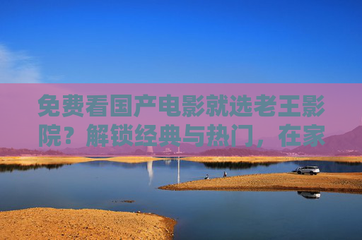 免费看国产电影就选老王影院？解锁经典与热门，在家追剧追电影超方便！