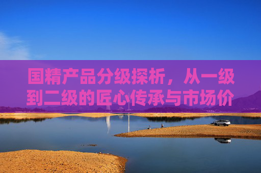 国精产品分级探析，从一级到二级的匠心传承与市场价值