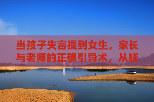 当孩子失言提到女生，家长与老师的正确引导术，从尴尬到成长的契机