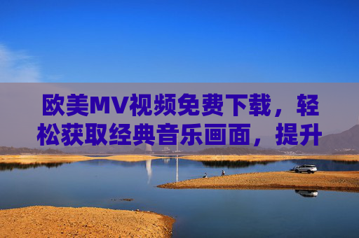 欧美MV视频免费下载，轻松获取经典音乐画面，提升音乐体验的便捷途径