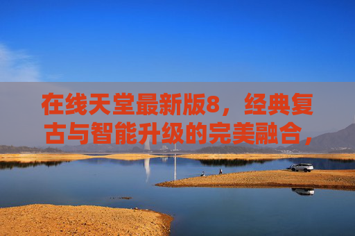 在线天堂最新版8，经典复古与智能升级的完美融合，重温怀旧时光与高效体验