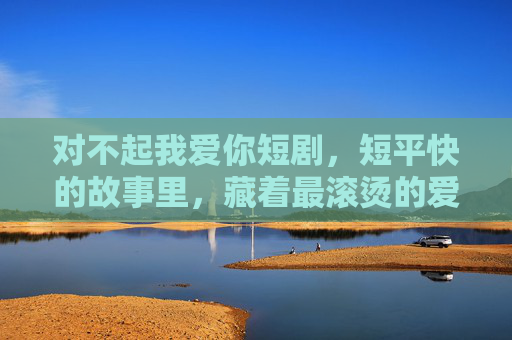 对不起我爱你短剧，短平快的故事里，藏着最滚烫的爱与遗憾