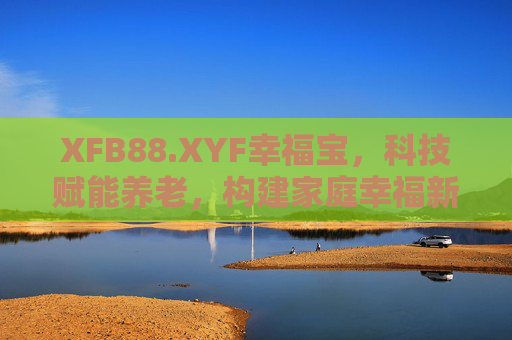 XFB88.XYF幸福宝，科技赋能养老，构建家庭幸福新生态，XFB88.XYF幸福宝，科技赋能养老，构建家庭幸福新生态