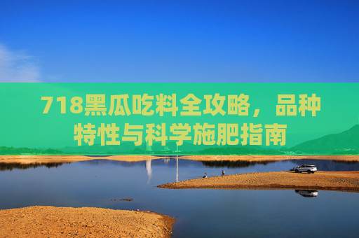 718黑瓜吃料全攻略，品种特性与科学施肥指南