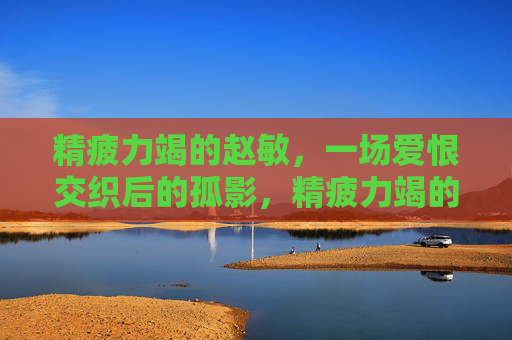 精疲力竭的赵敏，一场爱恨交织后的孤影，精疲力竭的赵敏，爱恨交织后的孤影
