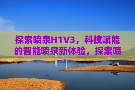 探索喷泉H1V3，科技赋能的智能喷泉新体验，探索喷泉H1V3，科技赋能的智能喷泉新体验