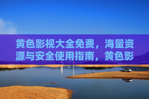 黄色影视大全免费，海量资源与安全使用指南，黄色影视大全免费，海量资源与安全使用指南