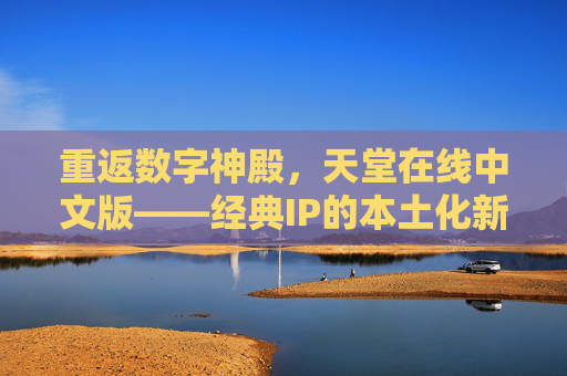 重返数字神殿，天堂在线中文版——经典IP的本土化新生与玩家社区的焕新，重返数字神殿，天堂在线中文版，经典IP的本土化新生与玩家社区的焕新