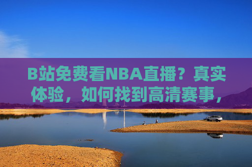 B站免费看NBA直播？真实体验，如何找到高清赛事，避开广告陷阱