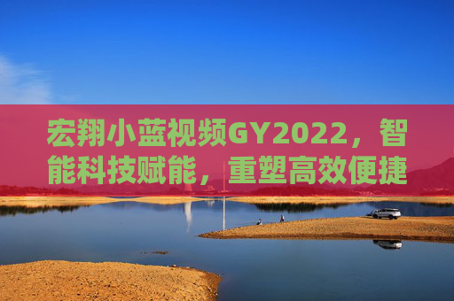 宏翔小蓝视频GY2022，智能科技赋能，重塑高效便捷的数字生活与工作模式