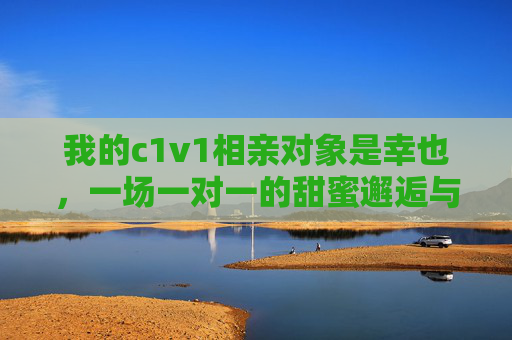 我的c1v1相亲对象是幸也，一场一对一的甜蜜邂逅与心动发现