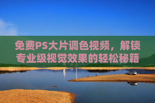 免费PS大片调色视频，解锁专业级视觉效果的轻松秘籍