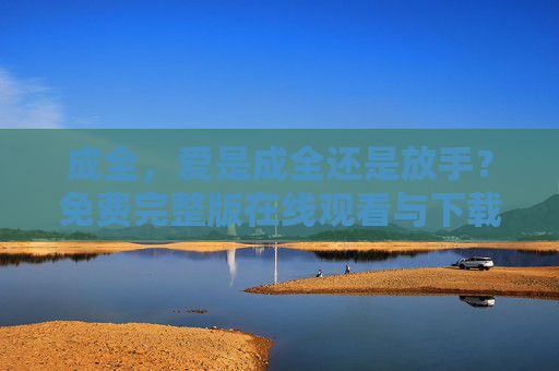 成全，爱是成全还是放手？免费完整版在线观看与下载全攻略，成全，爱是成全还是放手？免费完整版在线观看与下载全攻略