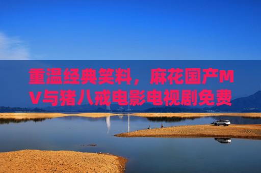 重温经典笑料，麻花国产MV与猪八戒电影电视剧免费观看指南