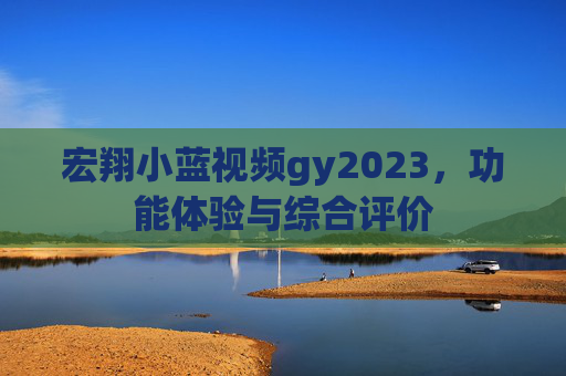宏翔小蓝视频gy2023，功能体验与综合评价