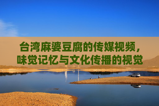 台湾麻婆豆腐的传媒视频，味觉记忆与文化传播的视觉叙事，台湾麻婆豆腐的传媒视频，味觉记忆与文化传播的视觉叙事