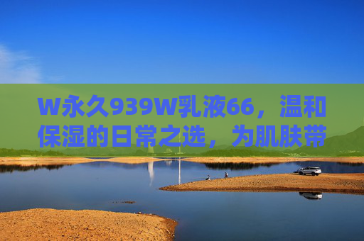W永久939W乳液66，温和保湿的日常之选，为肌肤带来持久水润与柔润呵护，W永久939W乳液66，温和保湿日常之选，为肌肤带来持久水润与柔润呵护