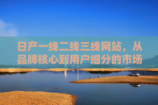 日产一线二线三线网站，从品牌核心到用户细分的市场布局解析