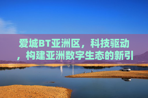 爱城BT亚洲区，科技驱动，构建亚洲数字生态的新引擎，爱城BT亚洲区，科技驱动，构建亚洲数字生态新引擎