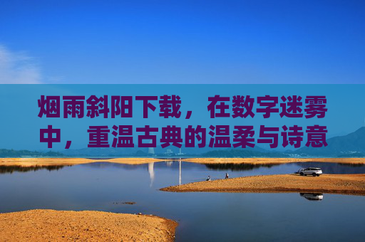 烟雨斜阳下载，在数字迷雾中，重温古典的温柔与诗意，烟雨斜阳下载，在数字迷雾中，重温古典的温柔与诗意