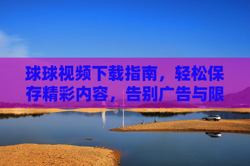 球球视频下载指南，轻松保存精彩内容，告别广告与限制，球球视频下载指南，轻松保存精彩内容，告别广告与限制